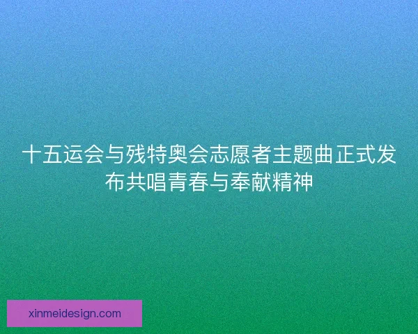 十五运会与残特奥会志愿者主题曲正式发布共唱青春与奉献精神