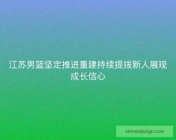 江苏男篮坚定推进重建持续提拔新人展现成长信心