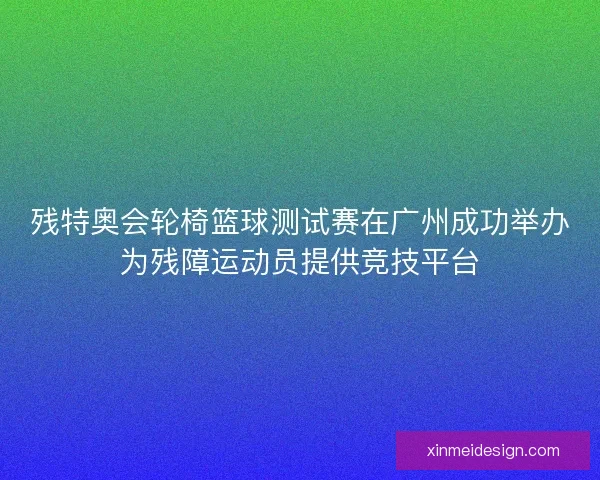 残特奥会轮椅篮球测试赛在广州成功举办为残障运动员提供竞技平台